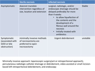 Sterile necrosis infected necrosis
Asymptomatic doesnot mandate
intervention regardless of
size, location and extension
surgical, radiologic, and/or
endoscopic drainage should be
delayed preferably for more
than 4 weeks
• to allow liquefaction of
the contents and the
development of a
fibrous wall around the
necrosis
• Initially treated with
antibiotics
Stable
Symptomatic
(associated with
GOO or bile
obstruction)
minimally invasive methods
of necrosectomy are
preferred to open
necrosectomy
Urgent debridement unstable
Minimally invasive approach: laparoscopic surgery(ant or retroperitoneal approach),
percutaneous radiologic catheter drainage or debridement, video-assisted or small incision-
based left retroperitoneal debridement, and endoscopy
 