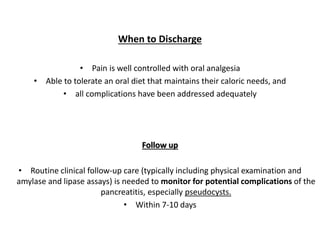 When to Discharge
• Pain is well controlled with oral analgesia
• Able to tolerate an oral diet that maintains their caloric needs, and
• all complications have been addressed adequately
Follow up
• Routine clinical follow-up care (typically including physical examination and
amylase and lipase assays) is needed to monitor for potential complications of the
pancreatitis, especially pseudocysts.
• Within 7-10 days
 