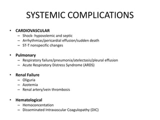 SYSTEMIC COMPLICATIONS
• CARDIOVASCULAR
– Shock- hypovolemic and septic
– Arrhythmias/pericardial effusion/sudden death
– ST-T nonspecific changes
• Pulmonary
– Respiratory failure/pneumonia/atelectasis/pleural effusion
– Acute Respiratory Distress Syndrome (ARDS)
• Renal Failure
– Oliguria
– Azotemia
– Renal artery/vein thrombosis
• Hematological
– Hemoconcentation
– Disseminated Intravascular Coagulopathy (DIC)
 