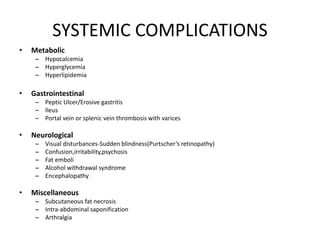 SYSTEMIC COMPLICATIONS
• Metabolic
– Hypocalcemia
– Hyperglycemia
– Hyperlipidemia
• Gastrointestinal
– Peptic Ulcer/Erosive gastritis
– Ileus
– Portal vein or splenic vein thrombosis with varices
• Neurological
– Visual disturbances-Sudden blindness(Purtscher’s retinopathy)
– Confusion,irritability,psychosis
– Fat emboli
– Alcohol withdrawal syndrome
– Encephalopathy
• Miscellaneous
– Subcutaneous fat necrosis
– Intra-abdominal saponification
– Arthralgia
 