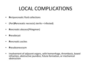 LOCAL COMPLICATIONS
• Peripancreatic fluid collections
• (Peri)Pancreatic necrosis( sterile + infected)
• Pancreatic abscess(Phlegmon)
• Pseudocyst
• Pancreatic ascites
• Pseudoaneurysm
• Involvement of adjacent organs, with hemorrhage, thrombosis, bowel
infraction, obstructive jaundice, fistula formation, or mechanical
obstruction
 