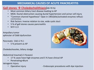 MECHANICAL CAUSES OF ACUTE PANCREATITIS
Gall stones  Choledocholithiasis(40-70 %)
• Most common biliary tract disease leading to AP
• MOA: Ductal obstruction causing ductal hypertension and acinar cell injury
• “Common channel hypothesis”-Opie in 1901(bile/activated enzymes reflux)-
CONTROVERSIAL
• Risk factors: inverse relation to size, wide cystic duct
• 5 % of gall stones causes pancreatitis
• M:F=1:3
Ampullary tumor
sphincter of Oddi dysfunction
Pancreatic CA(1-2 % )
• 5 % present as AP
Choledochoceles, biliary sludge
Abdominal trauma(1.5 %cases)
• 17 % cases have high enzymes and 5 % have clinical AP
• Penetrating>Blunt
Iatrogenic Injury
• Operative injury - Endoscopic procedures with dye injection
 