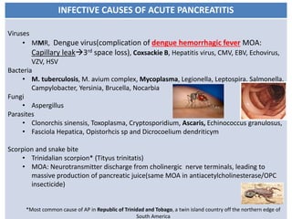 INFECTIVE CAUSES OF ACUTE PANCREATITIS
Viruses
• MMR, Dengue virus(complication of dengue hemorrhagic fever MOA:
Capillary leak3rd space loss), Coxsackie B, Hepatitis virus, CMV, EBV, Echovirus,
VZV, HSV
Bacteria
• M. tuberculosis, M. avium complex, Mycoplasma, Legionella, Leptospira, Salmonella,
Campylobacter, Yersinia, Brucella, Nocarbia
Fungi
• Aspergillus
Parasites
• Clonorchis sinensis, Toxoplasma, Cryptosporidium, Ascaris, Echinococcus granulosus,
• Fasciola Hepatica, Opistorhcis sp and Dicrocoelium dendriticym
Scorpion and snake bite
• Trinidalian scorpion* (Tityus trinitatis)
• MOA: Neurotransmitter discharge from cholinergic nerve terminals, leading to
massive production of pancreatic juice(same MOA in antiacetylcholinesterase/OPC
insecticide)
*Most common cause of AP in Republic of Trinidad and Tobago, a twin island country off the northern edge of
South America
 