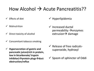 How Alcohol  Acute Pancreatitis??
 Effects of diet
 Malnutrition
 Direct toxicity of alcohol
 Concomitant tobacco smoking
 Hypersecretion of gastric and
pancreatic juices(rich in protein,
low in bicarbonate/ trypsin
inhibitor)protein plugsduct
obstruction/reflux
 Hyperlipidemia
 Increased ductal
permeability enzymes
extrusion damage
 Release of free radicals-
superoxide, hydroxyl
 Spasm of sphincter of Oddi
 