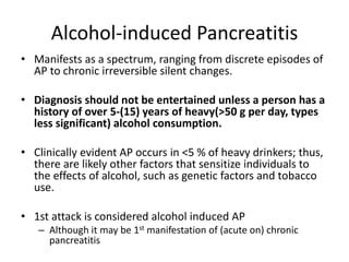 Alcohol-induced Pancreatitis
• Manifests as a spectrum, ranging from discrete episodes of
AP to chronic irreversible silent changes.
• Diagnosis should not be entertained unless a person has a
history of over 5-(15) years of heavy(>50 g per day, types
less significant) alcohol consumption.
• Clinically evident AP occurs in <5 % of heavy drinkers; thus,
there are likely other factors that sensitize individuals to
the effects of alcohol, such as genetic factors and tobacco
use.
• 1st attack is considered alcohol induced AP
– Although it may be 1st manifestation of (acute on) chronic
pancreatitis
 