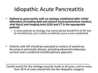 Idiopathic Acute Pancreatitis
• Defined as pancreatitis with no etiology established after initial
laboratory (including lipid and calcium level,autoimmune markers,
viral titers) and imaging tests (USG and CT in the appropriate
patient)
– In some patients an etiology may eventually be found(70 % of IAP due
to microlithiasis), yet in others no definite cause is ever established.
• Patients with IAP should be evaluated at centers of excellence
focusing on pancreatic disease, providing advanced endoscopy
services and a combined multidisciplinary approach.
________________________________________________________
Careful search for the etiology must be made in all cases, and no more
than 20 % of cases should fall into the idiopathic category
 