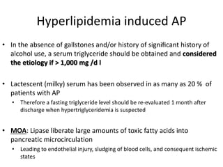 Hyperlipidemia induced AP
• In the absence of gallstones and/or history of signiﬁcant history of
alcohol use, a serum triglyceride should be obtained and considered
the etiology if > 1,000 mg /d l
• Lactescent (milky) serum has been observed in as many as 20 % of
patients with AP
• Therefore a fasting triglyceride level should be re-evaluated 1 month after
discharge when hypertriglyceridemia is suspected
• MOA: Lipase liberate large amounts of toxic fatty acids into
pancreatic microcirculation
• Leading to endothelial injury, sludging of blood cells, and consequent ischemic
states
 