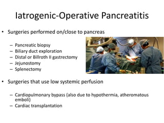 Iatrogenic-Operative Pancreatitis
• Surgeries performed on/close to pancreas
– Pancreatic biopsy
– Biliary duct exploration
– Distal or Billroth II gastrectomy
– Jejunostomy
– Splenectomy
• Surgeries that use low systemic perfusion
– Cardiopulmonary bypass (also due to hypothermia, atheromatous
emboli)
– Cardiac transplantation
 