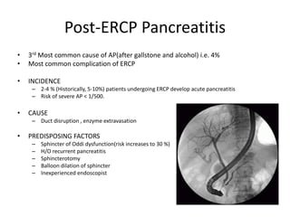 Post-ERCP Pancreatitis
• 3rd Most common cause of AP(after gallstone and alcohol) i.e. 4%
• Most common complication of ERCP
• INCIDENCE
– 2-4 % (Historically, 5-10%) patients undergoing ERCP develop acute pancreatitis
– Risk of severe AP < 1/500.
• CAUSE
– Duct disruption , enzyme extravasation
• PREDISPOSING FACTORS
– Sphincter of Oddi dysfunction(risk increases to 30 %)
– H/O recurrent pancreatitis
– Sphincterotomy
– Balloon dilation of sphincter
– Inexperienced endoscopist
 