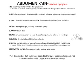 ABDOMEN PAIN-Cardinal Symptom
• SITE: usually experienced first in the epigastrium
– but may be localized to either upper quadrant or felt diffusely throughout the abdomen or lower chest
• ONSET: characteristically develops quickly, generally following substantial meal and precedes NV
• SEVERITY: frequently severe, reaching max. intensity within minutes rather than hours
• NATURE: “boring through”, “knifing” (illimitable agony)
• DURATION: hours-days
• COURSE: constant (refractory to usual doses of analgesics, not relieved by vomiting)
• RADIATION: directly to back(50%), chest or flanks
• RELEIVING FACTOR: sitting or leaning/stooping forward (MUHAMMEDAN PRAYER SIGN)
– due to shifting forward of abdominal contents and taking pressure off from inflamed pancreas
• AGGRAVATING FACTOR: food/alcohol intake, walking, lying supine
_______________________________________________________________________________
Pain described as dull, colicky, or located in the lower abdominal region is not
consistent with AP and suggests an alternative etiology
 