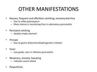 OTHER MANIFESTATIONS
• Nausea, frequent and effortless vomiting, anorexia,diarrhea
– Due to reflex pylorospasm
– More intense in necrotizing than in edematous pancreatitis
• Persistent retching
– despite empty stomach
• Hiccups
– Due to gastric distension/diaphragmatic irritation
• Fever
– Low grade, seen in infective pancreatitis
• Weakness, Anxiety, Sweating
– Indicates severe attack
• Polyarthritis
 