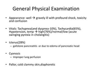 General Physical Examination
• Appearance: well  gravely ill with profound shock, toxicity
and confusion
• Vitals: Tachypnea(and dyspnea-10%), Tachycardia(65%),
Hypotension, temp  high(76%)/normal/low (acute
swinging pyrexia in cholangitis)
• Icterus(28%)
– gallstone pancreatitis or due to edema of pancreatic head
• Cyanosis
– Improper lung perfusion
• Pallor, cold clammy skin,diaphoretic
 