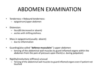 ABDOMEN EXAMINATION
• Tenderness + Rebound tenderness:
– epigastrium/upper abdomen
• Distension:
– Ileus(BS decreased or absent)
– ascites with shifting dullness
• Mass in epigastrium(usually absent)
– due to inflammation
• Guarding(also called “defense musculaire” )-upper abdomen
– tensing of the abdominal wall muscles to guard inflamed organs within the
abdomen from the pain of pressure upon them(i.e. during palpation)
• Rigidity(involuntary stiffness)-unusual
– Tensing of the abdominal wall muscles to guard inflamed organs even if patient not
touched
 