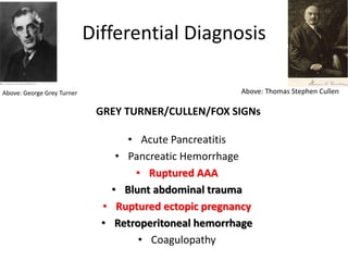 Differential Diagnosis
GREY TURNER/CULLEN/FOX SIGNs
• Acute Pancreatitis
• Pancreatic Hemorrhage
• Ruptured AAA
• Blunt abdominal trauma
• Ruptured ectopic pregnancy
• Retroperitoneal hemorrhage
• Coagulopathy
Above: George Grey Turner Above: Thomas Stephen Cullen
 