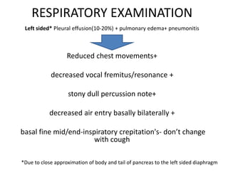 RESPIRATORY EXAMINATION
Left sided* Pleural effusion(10-20%) + pulmonary edema+ pneumonitis
Reduced chest movements+
decreased vocal fremitus/resonance +
stony dull percussion note+
decreased air entry basally bilaterally +
basal fine mid/end-inspiratory crepitation's- don’t change
with cough
*Due to close approximation of body and tail of pancreas to the left sided diaphragm
 