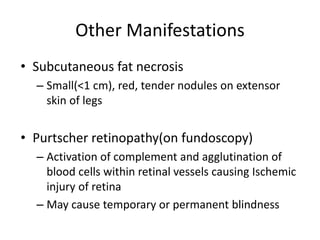 Other Manifestations
• Subcutaneous fat necrosis
– Small(<1 cm), red, tender nodules on extensor
skin of legs
• Purtscher retinopathy(on fundoscopy)
– Activation of complement and agglutination of
blood cells within retinal vessels causing Ischemic
injury of retina
– May cause temporary or permanent blindness
 