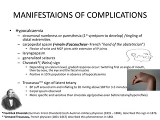 MANIFESTAIONS OF COMPLICATIONS
• Hypocalcaemia
– circumoral numbness or paresthesia (1st symtpom to develop) /tingling of
distal extremities
– carpopedal spasm (=main d'accoucheur- French "hand of the obstetrician”)
• Flexion of wrist and MCP joints with extension of IP joints
– laryngospasm
– generalized seizures
– Chvostek*(-Weiss) sign
• Depending on calcium level, graded response occur: twitching first at angle of mouth,
then by nose, the eye and the facial muscles
• Positive in 10 % population in absence of hypocalcaemia
– Trousseau** sign of latent tetany
• BP cuff around arm and inflating to 20 mmHg above SBP for 3-5 minutes
• Carpal spasm observed
• More specific and sensitive than chvostek sign(postive even before tetany/hyperreflxia)
*František Chvostek (German: Franz Chvostek) Czech-Austrian military physician (1835 – 1884), described this sign in 1876.
**Armand Trousseau, French physican (1801-1867) described this phenomenon in 1861
 