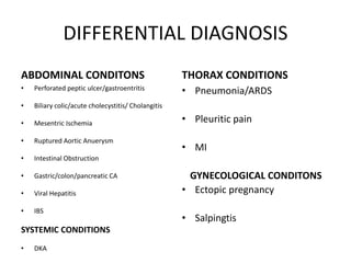DIFFERENTIAL DIAGNOSIS
ABDOMINAL CONDITONS
• Perforated peptic ulcer/gastroentritis
• Biliary colic/acute cholecystitis/ Cholangitis
• Mesentric Ischemia
• Ruptured Aortic Anuerysm
• Intestinal Obstruction
• Gastric/colon/pancreatic CA
• Viral Hepatitis
• IBS
SYSTEMIC CONDITIONS
• DKA
THORAX CONDITIONS
• Pneumonia/ARDS
• Pleuritic pain
• MI
GYNECOLOGICAL CONDITONS
• Ectopic pregnancy
• Salpingtis
 