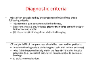 Diagnostic criteria
• Most often established by the presence of two of the three
following criteria:
– (i) abdominal pain consistent with the disease,
– (ii) serum amylase and/or lipase greater than three times the upper
limit of normal, and/or
– (iii) characteristic ﬁndings from abdominal imaging.
_________________________________________________________
CT and/or MRI of the pancreas should be reserved for patients
– in whom the diagnosis is unclear(typical pain with normal enzymes)
– who fail to improve clinically within the ﬁrst 48–72 h after hospital
admission (e.g., persistent pain, fever, nausea, unable to begin oral
feeding)
– to evaluate complications
 