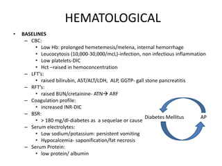HEMATOLOGICAL
• BASELINES
– CBC:
• Low Hb: prolonged hemetemesis/melena, internal hemorrhage
• Leucocytosis (10,000-30,000/mcL)-infection, non infectious inflammation
• Low platelets-DIC
• Hct –raised in hemoconcentration
– LFT’s:
• raised bilirubin, AST/ALT/LDH, ALP, GGTP- gall stone pancreatitis
– RFT’s:
• raised BUN/cretainine- ATN ARF
– Coagulation profile:
• increased INR-DIC
– BSR:
• > 180 mg/dl-diabetes as a sequelae or cause
– Serum electrolytes:
• Low sodium/potassium: persistent vomiting
• Hypocalcemia- saponification/fat necrosis
– Serum Protein:
• low protein/ albumin
Diabetes Mellitus AP
 