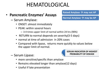 HEMATOLOGICAL
• Pancreatic Enzymes’ Assays
– Serum Amylase:
• ONSET: almost immediately
• PEAK: within several hours
– 3-4 times upper limit of normal within 24 hrs (90%)
• RETURN to normal depends on severity(3-5 days)
• normal at time of admission in 20% cases
• Compared with lipase, returns more quickly to values below
the upper limit of normal.
– Serum Lipase:
• more sensitive/specific than amylase
• Remains elevated longer than amylase(12 days)
• Useful if late presentation
Raised Amylase  may not AP
Normal Amylase  may be AP
SERUM INDICATOR OF HIGHEST
PROBABILITY OF DISEASE
 