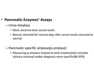• Pancreatic Enzymes’ Assays
– Urine Amylase
• More sensitive than serum levels
• Remain elevated for several days after serum levels returned to
normal
– Pancreatic-specific amylase(p-amylase)
• Measuring p-amylase instead to total amylase(also includes
salivary amylase) makes diagnosis more specific(88-93%)
 