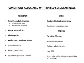 CONDITIONS ASSOCIATED WITH RAISED SERUM AMYLASE
ABDOMEN
• Small bowel obstruction
– strangulation ileus
– mesenteric ischemia
• Acute appendicitis
• Cholecystitis
• Perforated Duodenal Ulcer
• Gastroenteritis
• Biliary peritonitis
• Spasm of sphincter of Oddi
GYNE
• Ruptured Ectopic pregnancy
• Torsion of an ovarian cyst
OTHERS
• Parotitis (Mumps)
• Macroamylasaemia
• Opioids administration
• Low GFR
• Brain injury(CVA)- hyperstimulation
of pancreas
 