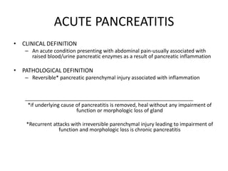 ACUTE PANCREATITIS
• CLINICAL DEFINITION
– An acute condition presenting with abdominal pain-usually associated with
raised blood/urine pancreatic enzymes as a result of pancreatic inflammation
• PATHOLOGICAL DEFINITION
– Reversible* pancreatic parenchymal injury associated with inflammation
___________________________________________________________
*if underlying cause of pancreatitis is removed, heal without any impairment of
function or morphologic loss of gland
*Recurrent attacks with irreversible parenchymal injury leading to impairment of
function and morphologic loss is chronic pancreatitis
 