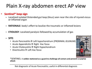 Plain X-ray abdomen erect AP view
• Sentinel* loop sign
– Localized isolated Distended gut loop (Ileus) seen near the site of injured viscus
or inflamed organ
– RATIONALE: body's effort to localize the traumatic or inflamed lesions
– ETIOLOGY: Localized paralysis followed by accumulation of gas
– SITE:
• Acute Pancreatitis Left hypochondrium (PROXIMAL JEJUNUM)
• Acute Appendicitis Right iliac fossa
• Acute Cholecystitis Right Hypochondrium
• Diverticulitis Left iliac fossa
*SENTINEL:A soldier stationed as a guard to challenge all comers and prevent a surprise
attack
_______________________________________________________________
Not diagnostic of Acute Pancreatitis; useful in differential diagnosis
 