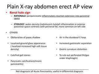 Plain X-ray abdomen erect AP view
• Renal halo sign
– RATIONALE: peripancreatic inflammatory reaction extension into pararenal
space
– ETIOLOGY: water-density (radiolucent-halo)of inflammation in anterior
pararenal space contrasts with perirenal fat; more common on left side
• OTHERS
_______________________________________________________________
Not diagnostic of Acute Pancreatitis; useful in differential diagnosis
• Air in the duodenal C-loop
• increased gastrocolic separation
• Gastric curvature distortion
• To rule out perforated DU(gas
under diaphragm)
• Obliteration of psoas shadow
• Localized ground glass appearance
( localized increased high soft tissue
density)
• Calcified gall stones
• Pancreatic calcification(chronic
pancreatitis)
 