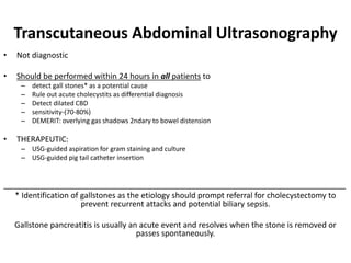 Transcutaneous Abdominal Ultrasonography
• Not diagnostic
• Should be performed within 24 hours in all patients to
– detect gall stones* as a potential cause
– Rule out acute cholecystits as differential diagnosis
– Detect dilated CBD
– sensitivity-(70-80%)
– DEMERIT: overlying gas shadows 2ndary to bowel distension
• THERAPEUTIC:
– USG-guided aspiration for gram staining and culture
– USG-guided pig tail catheter insertion
______________________________________________________________________________
* Identification of gallstones as the etiology should prompt referral for cholecystectomy to
prevent recurrent attacks and potential biliary sepsis.
Gallstone pancreatitis is usually an acute event and resolves when the stone is removed or
passes spontaneously.
 