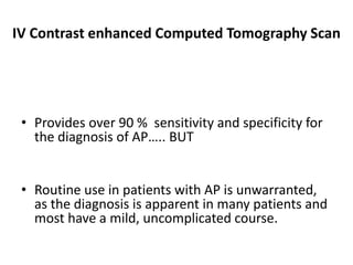 IV Contrast enhanced Computed Tomography Scan
• Provides over 90 % sensitivity and specificity for
the diagnosis of AP….. BUT
• Routine use in patients with AP is unwarranted,
as the diagnosis is apparent in many patients and
most have a mild, uncomplicated course.
 