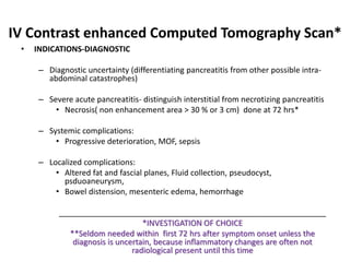 IV Contrast enhanced Computed Tomography Scan*
• INDICATIONS-DIAGNOSTIC
– Diagnostic uncertainty (differentiating pancreatitis from other possible intra-
abdominal catastrophes)
– Severe acute pancreatitis- distinguish interstitial from necrotizing pancreatitis
• Necrosis( non enhancement area > 30 % or 3 cm) done at 72 hrs*
– Systemic complications:
• Progressive deterioration, MOF, sepsis
– Localized complications:
• Altered fat and fascial planes, Fluid collection, pseudocyst,
psduoaneurysm,
• Bowel distension, mesenteric edema, hemorrhage
_____________________________________________________________
*INVESTIGATION OF CHOICE
**Seldom needed within first 72 hrs after symptom onset unless the
diagnosis is uncertain, because inflammatory changes are often not
radiological present until this time
 