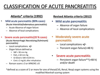 CLASSIFICATION OF ACUTE PANCREATITIS
Atlanta* criteria (1992)
• Mild acute pancreatitis (80% cases)
(Acute Interstitial/edematous pancreatitis)
– Acute Absence of organ failure
– Absence of local complications
• Severe acute pancreatitis(20 % cases)
(Acute Hemorrhagic Necrotizing (fulminant)
pancreatitis)
– Local complications +/-
– Organ failure defined as
• SBP < 90 mm Hg
• PaO2 ≤ 60 mm Hg
• GI bleed ≥ 500 ml/24 hrs
• Cret ≥ 2 mg/dL after rehydration
– Ranson score ≥ 3 or APACHE ≥ 8
Revised Atlanta criteria (2012)
• Mild acute pancreatitis
– Absence of organ failure
– Absence of local complications
• Moderately severe acute
pancreatitis
– Local complications +/-
– Transient organ failure(<48 h)
• Severe acute pancreatitis
– Persistent organ failure**(>48 h)
and/or death
*defined as a score of 2 or more for one of these(CVS, Renal, Resp) organ systems using the
modified Marshall scoring system
 