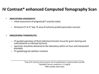 IV Contrast* enhanced Computed Tomography Scan
• INDICATIONS-DIAGNOSTIC
– Initial assessment of prognosis(CT severity index)
– Perfusion CT at 3rd day  area of ischemia predict pancreatic necrosis
• INDICATIONS-THERAPEUTIC:
– CT-guided aspiration of fluid collection/necrotic tissue for gram staining and
culture(sterile vs infected necrosis)
– specimen should be delivered to the laboratory within an hour and interpreted
promptly
– CT-guided pig tail catheter insertion
______________________________________________________________
*Use of IV contrast may increase risk of complications of pancreatitis and AKI
*Avoided if serum creatinine >1.5 mg/dL
*MRI suitable alternative
 