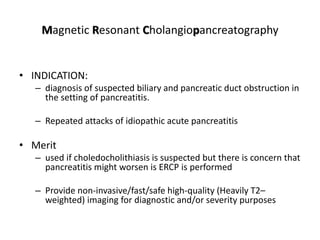 Magnetic Resonant Cholangiopancreatography
• INDICATION:
– diagnosis of suspected biliary and pancreatic duct obstruction in
the setting of pancreatitis.
– Repeated attacks of idiopathic acute pancreatitis
• Merit
– used if choledocholithiasis is suspected but there is concern that
pancreatitis might worsen is ERCP is performed
– Provide non-invasive/fast/safe high-quality (Heavily T2–
weighted) imaging for diagnostic and/or severity purposes
 