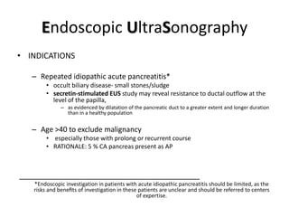 Endoscopic UltraSonography
• INDICATIONS
– Repeated idiopathic acute pancreatitis*
• occult biliary disease- small stones/sludge
• secretin-stimulated EUS study may reveal resistance to ductal outflow at the
level of the papilla,
– as evidenced by dilatation of the pancreatic duct to a greater extent and longer duration
than in a healthy population
– Age >40 to exclude malignancy
• especially those with prolong or recurrent course
• RATIONALE: 5 % CA pancreas present as AP
_________________________________________
*Endoscopic investigation in patients with acute idiopathic pancreatitis should be limited, as the
risks and beneﬁts of investigation in these patients are unclear and should be referred to centers
of expertise.
 