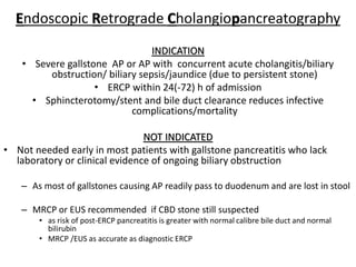 Endoscopic Retrograde Cholangiopancreatography
INDICATION
• Severe gallstone AP or AP with concurrent acute cholangitis/biliary
obstruction/ biliary sepsis/jaundice (due to persistent stone)
• ERCP within 24(-72) h of admission
• Sphincterotomy/stent and bile duct clearance reduces infective
complications/mortality
NOT INDICATED
• Not needed early in most patients with gallstone pancreatitis who lack
laboratory or clinical evidence of ongoing biliary obstruction
– As most of gallstones causing AP readily pass to duodenum and are lost in stool
– MRCP or EUS recommended if CBD stone still suspected
• as risk of post-ERCP pancreatitis is greater with normal calibre bile duct and normal
bilirubin
• MRCP /EUS as accurate as diagnostic ERCP
 