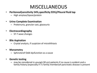 MISCELLANEOUS
• Peritoneal(sensitivity 54%,specificity 93%)/Pleural fluid tap
– High amylase/lipase/protein
• Urine Complete Examination
– Proteinuria, granular cast, glycosuria
• Electrocardiography
– ST-T wave changes
• Bile Aspiration
– Crystal analysis, if suspicion of microlithiasis
• Manometry
– Sphincterof Oddi dysfunction as a cause
• Genetic testing
– may be considered in young(<30 yrs) patients if no cause is evident and a
family history (especially if >1 family member)of pancreatic disease is present
 
