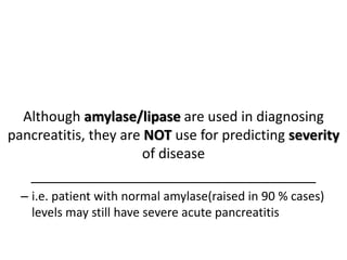 Although amylase/lipase are used in diagnosing
pancreatitis, they are NOT use for predicting severity
of disease
_____________________________________
– i.e. patient with normal amylase(raised in 90 % cases)
levels may still have severe acute pancreatitis
 