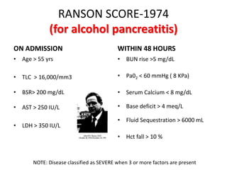 RANSON SCORE-1974
(for alcohol pancreatitis)
ON ADMISSION
• Age > 55 yrs
• TLC > 16,000/mm3
• BSR> 200 mg/dL
• AST > 250 IU/L
• LDH > 350 IU/L
WITHIN 48 HOURS
• BUN rise >5 mg/dL
• Pa02 < 60 mmHg ( 8 KPa)
• Serum Calcium < 8 mg/dL
• Base deficit > 4 meq/L
• Fluid Sequestration > 6000 mL
• Hct fall > 10 %
NOTE: Disease classified as SEVERE when 3 or more factors are present
 