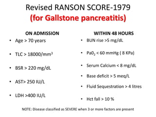 Revised RANSON SCORE-1979
(for Gallstone pancreatitis)
ON ADMISSION
• Age > 70 years
• TLC > 18000/mm3
• BSR > 220 mg/dL
• AST> 250 IU/L
• LDH >400 IU/L
WITHIN 48 HOURS
• BUN rise >5 mg/dL
• Pa02 < 60 mmHg ( 8 KPa)
• Serum Calcium < 8 mg/dL
• Base deficit > 5 meq/L
• Fluid Sequestration > 4 litres
• Hct fall > 10 %
NOTE: Disease classified as SEVERE when 3 or more factors are present
 