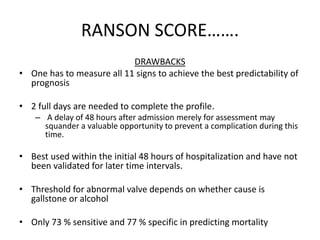 RANSON SCORE…….
DRAWBACKS
• One has to measure all 11 signs to achieve the best predictability of
prognosis
• 2 full days are needed to complete the profile.
– A delay of 48 hours after admission merely for assessment may
squander a valuable opportunity to prevent a complication during this
time.
• Best used within the initial 48 hours of hospitalization and have not
been validated for later time intervals.
• Threshold for abnormal valve depends on whether cause is
gallstone or alcohol
• Only 73 % sensitive and 77 % specific in predicting mortality
 