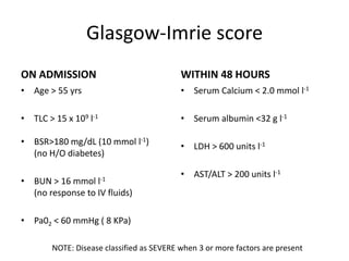 Glasgow-Imrie score
ON ADMISSION
• Age > 55 yrs
• TLC > 15 x 109 l-1
• BSR>180 mg/dL (10 mmol l-1)
(no H/O diabetes)
• BUN > 16 mmol l-1
(no response to IV fluids)
• Pa02 < 60 mmHg ( 8 KPa)
WITHIN 48 HOURS
• Serum Calcium < 2.0 mmol l-1
• Serum albumin <32 g l-1
• LDH > 600 units l-1
• AST/ALT > 200 units l-1
NOTE: Disease classified as SEVERE when 3 or more factors are present
 