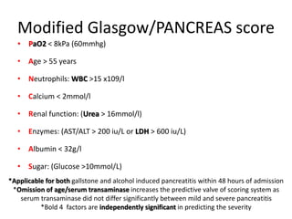 Modified Glasgow/PANCREAS score
• PaO2 < 8kPa (60mmhg)
• Age > 55 years
• Neutrophils: WBC >15 x109/l
• Calcium < 2mmol/l
• Renal function: (Urea > 16mmol/l)
• Enzymes: (AST/ALT > 200 iu/L or LDH > 600 iu/L)
• Albumin < 32g/l
• Sugar: (Glucose >10mmol/L)
*Applicable for both gallstone and alcohol induced pancreatitis within 48 hours of admission
*Omission of age/serum transaminase increases the predictive valve of scoring system as
serum transaminase did not differ significantly between mild and severe pancreatitis
*Bold 4 factors are independently significant in predicting the severity
 