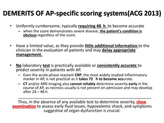 DEMERITS OF AP-specific scoring systems(ACG 2013)
• Uniformly cumbersome, typically requiring 48 h to become accurate
– when the score demonstrates severe disease, the patient’s condition is
obvious regardless of the score.
• Have a limited value, as they provide little additional information to the
clinician in the evaluation of patients and may delay appropriate
management.
• No laboratory test is practically available or consistently accurate to
predict severity in patients with AP.
– Even the acute-phase reactant CRP, the most widely studied inflammatory
marker in AP, is not practical as it takes 72 h to become accurate.
– CT and/or MRI imaging also cannot reliably determine severity early in the
course of AP, as necrosis usually is not present on admission and may develop
after 24 – 48 h.
_________________________________________________________________
Thus, in the absence of any available test to determine severity, close
examination to assess early fluid losses, hypovolemic shock, and symptoms
suggestive of organ dysfunction is crucial.
 