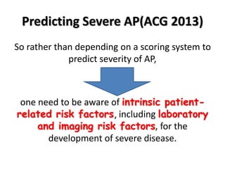 Predicting Severe AP(ACG 2013)
So rather than depending on a scoring system to
predict severity of AP,
one need to be aware of intrinsic patient-
related risk factors, including laboratory
and imaging risk factors, for the
development of severe disease.
 