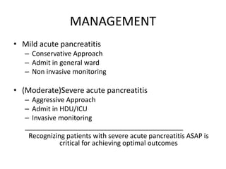 MANAGEMENT
• Mild acute pancreatitis
– Conservative Approach
– Admit in general ward
– Non invasive monitoring
• (Moderate)Severe acute pancreatitis
– Aggressive Approach
– Admit in HDU/ICU
– Invasive monitoring
__________________________________________
Recognizing patients with severe acute pancreatitis ASAP is
critical for achieving optimal outcomes
 