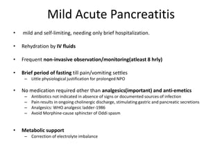 Mild Acute Pancreatitis
• mild and self-limiting, needing only brief hospitalization.
• Rehydration by IV fluids
• Frequent non-invasive observation/monitoring(atleast 8 hrly)
• Brief period of fasting till pain/vomiting settles
– Little physiological justification for prolonged NPO
• No medication required other than analgesics(important) and anti-emetics
– Antibiotics not indicated in absence of signs or documented sources of infection
– Pain results in ongoing cholinergic discharge, stimulating gastric and pancreatic secretions
– Analgesics: WHO analgesic ladder-1986
– Avoid Morphine-cause sphincter of Oddi spasm
• Metabolic support
– Correction of electrolyte imbalance
 