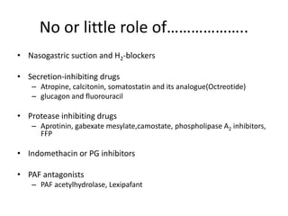 No or little role of………………..
• Nasogastric suction and H2-blockers
• Secretion-inhibiting drugs
– Atropine, calcitonin, somatostatin and its analogue(Octreotide)
– glucagon and fluorouracil
• Protease inhibiting drugs
– Aprotinin, gabexate mesylate,camostate, phospholipase A2 inhibitors,
FFP
• Indomethacin or PG inhibitors
• PAF antagonists
– PAF acetylhydrolase, Lexipafant
 